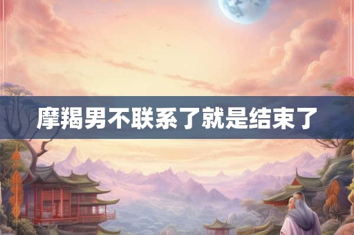 摩羯男不联系了就是结束了 摩羯男不联系了就是结束了