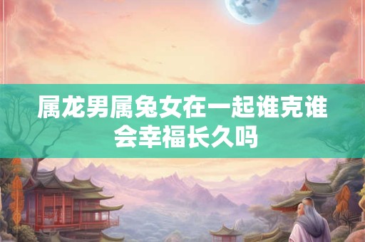 属龙男属兔女在一起谁克谁 会幸福长久吗