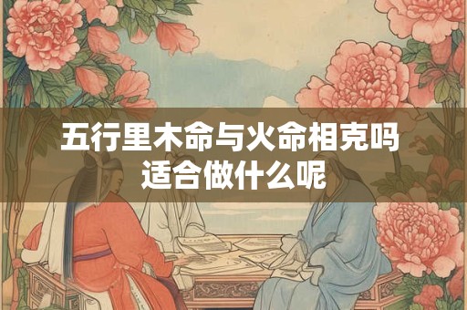 五行里木命与火命相克吗 适合做什么呢