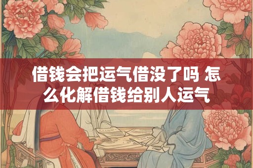 借钱会把运气借没了吗 怎么化解借钱给别人运气