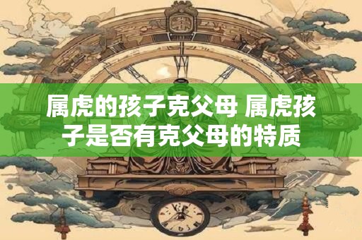 属虎的孩子克父母 属虎孩子是否有克父母的特质