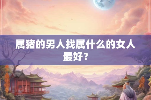 属猪的男人找属什么的女人最好？