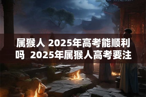 属猴人 2025年高考能顺利吗  2025年属猴人高考要注意什么
