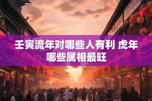 壬寅流年对哪些人有利 虎年哪些属相最旺