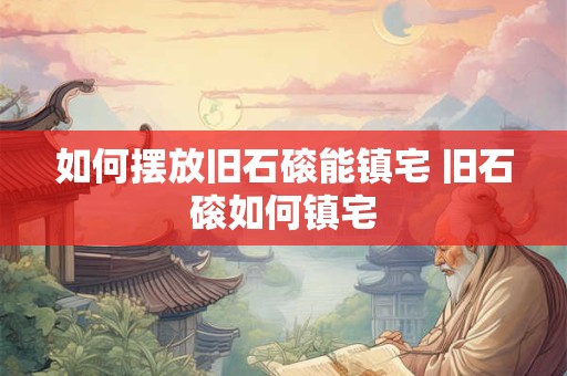 如何摆放旧石磙能镇宅 旧石磙如何镇宅
