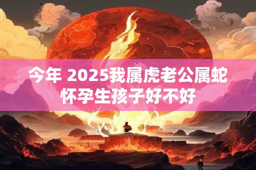 今年 2025我属虎老公属蛇怀孕生孩子好不好