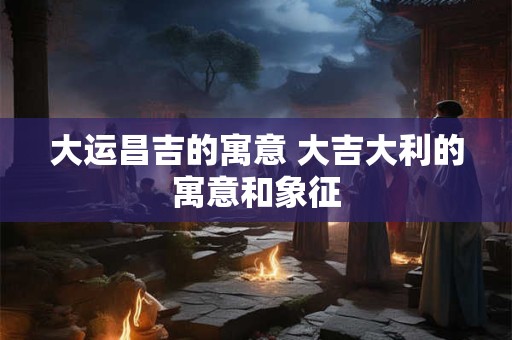 大运昌吉的寓意 大吉大利的寓意和象征