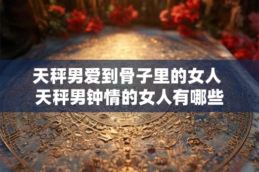天秤男爱到骨子里的女人 天秤男钟情的女人有哪些