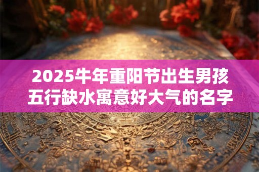 2026牛年重阳节出生男孩五行缺水寓意好大气的名字推荐 2026牛年重阳节出生男孩五行缺水寓意好大气的名字推荐