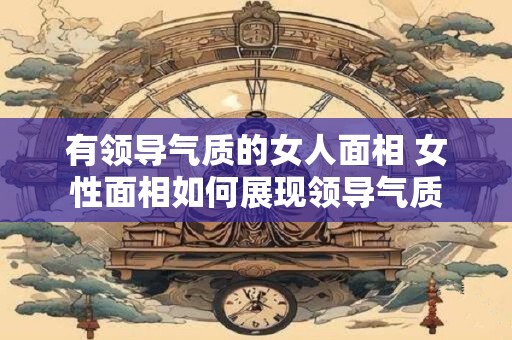 有领导气质的女人面相 女性面相如何展现领导气质