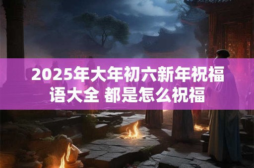 2025年大年初六新年祝福语大全 都是怎么祝福