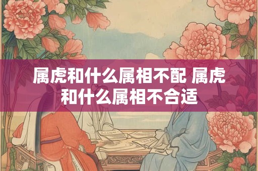 属虎和什么属相不配 属虎和什么属相不合适