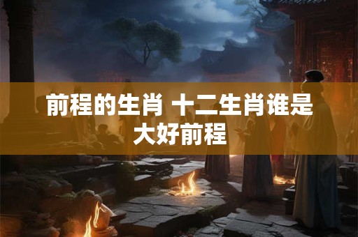前程的生肖 十二生肖谁是大好前程