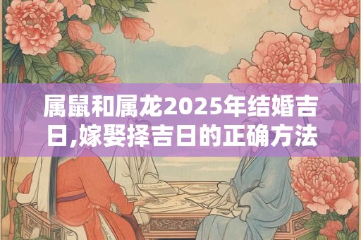 属鼠和属龙2025年结婚吉日,嫁娶择吉日的正确方法
