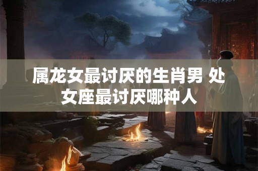 属龙女最讨厌的生肖男 处女座最讨厌哪种人