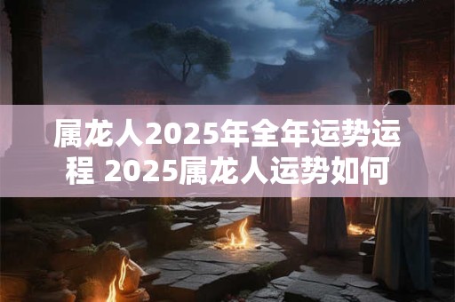 属龙人2025年全年运势运程 2025属龙人运势如何