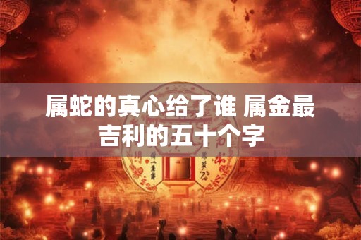 属蛇的真心给了谁 属金最吉利的五十个字 属蛇的真心给了谁 属金最吉利的五十个字