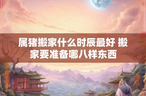 属猪搬家什么时辰最好 搬家要准备哪八样东西