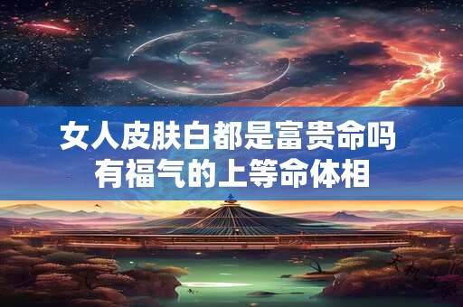 女人皮肤白都是富贵命吗 有福气的上等命体相