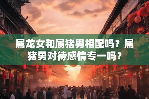属龙女和属猪男相配吗？属猪男对待感情专一吗？