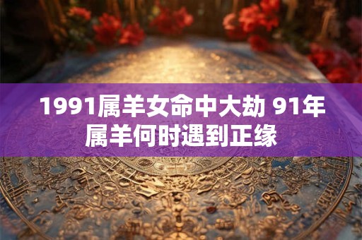 1991属羊女命中大劫 91年属羊何时遇到正缘 1991属羊女命中大劫 91年属羊何时遇到正缘