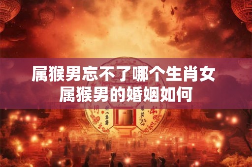 属猴男忘不了哪个生肖女 属猴男的婚姻如何