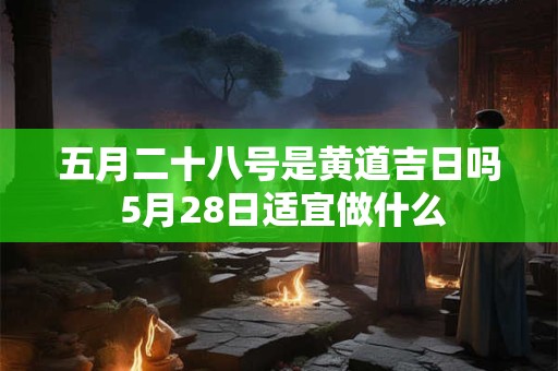 五月二十八号是黄道吉日吗 5月28日适宜做什么