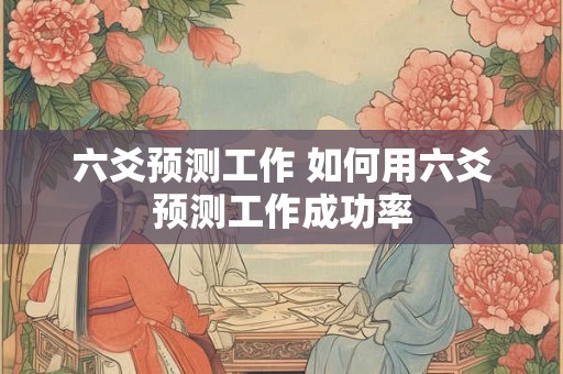 六爻预测工作 如何用六爻预测工作成功率