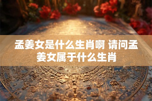 孟姜女是什么生肖啊 请问孟姜女属于什么生肖
