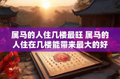 属马的人住几楼最旺 属马的人住在几楼能带来最大的好运 属马的人住几楼最旺 属马的人住在几楼能带来最大的好运
