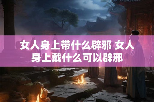 女人身上带什么辟邪 女人身上戴什么可以辟邪