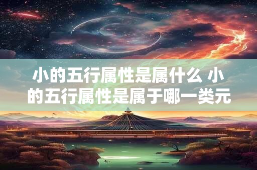 小的五行属性是属什么 小的五行属性是属于哪一类元素生成的中文长标题