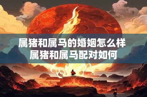 属猪和属马的婚姻怎么样 属猪和属马配对如何