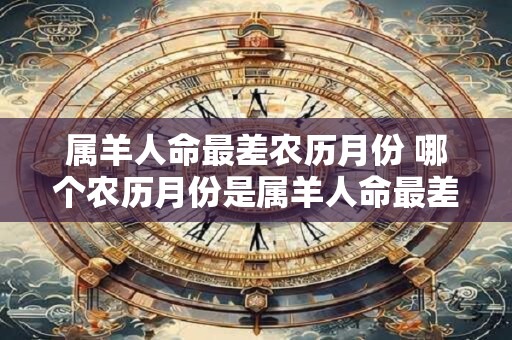 属羊人命最差农历月份 哪个农历月份是属羊人命最差的