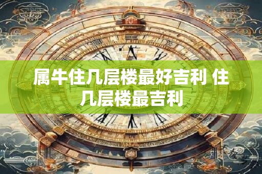 属牛住几层楼最好吉利 住几层楼最吉利