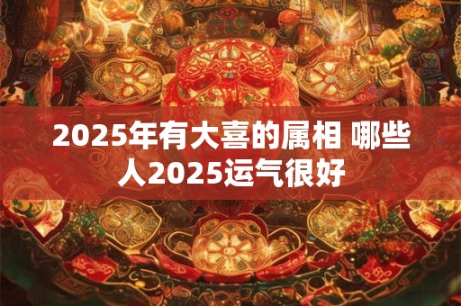2025年有大喜的属相 哪些人2025运气很好
