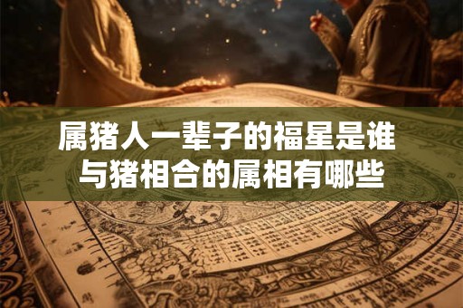 属猪人一辈子的福星是谁 与猪相合的属相有哪些