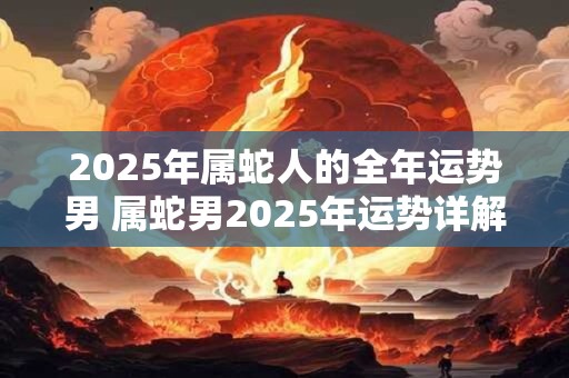 2025年属蛇人的全年运势男 属蛇男2025年运势详解