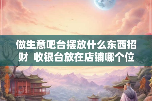 做生意吧台摆放什么东西招财  收银台放在店铺哪个位置旺财