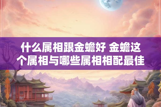 什么属相跟金蟾好 金蟾这个属相与哪些属相相配最佳 什么属相跟金蟾好 金蟾这个属相与哪些属相相配最佳