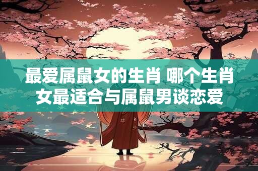 最爱属鼠女的生肖 哪个生肖女最适合与属鼠男谈恋爱