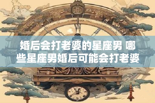 婚后会打老婆的星座男 哪些星座男婚后可能会打老婆