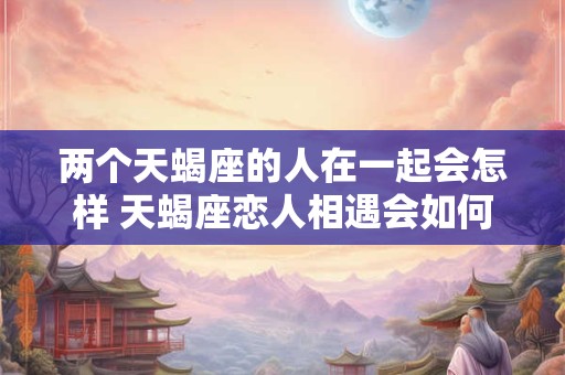 两个天蝎座的人在一起会怎样 天蝎座恋人相遇会如何
