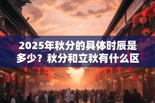 2025年秋分的具体时辰是多少？秋分和立秋有什么区别？