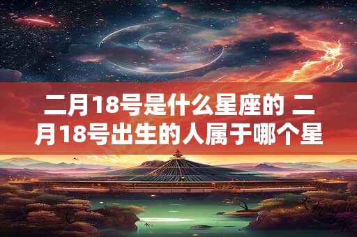 二月18号是什么星座的 二月18号出生的人属于哪个星座 二月18号是什么星座的 二月18号出生的人属于哪个星座