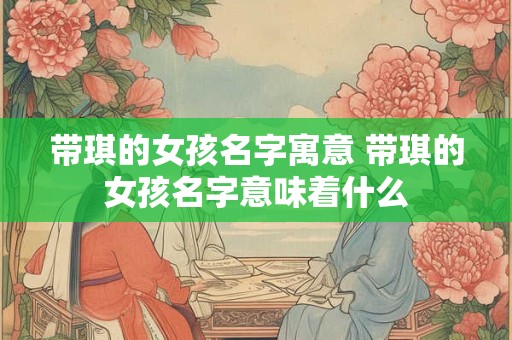 带琪的女孩名字寓意 带琪的女孩名字意味着什么