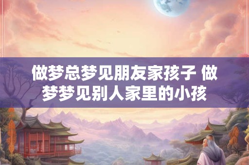 做梦总梦见朋友家孩子 做梦梦见别人家里的小孩