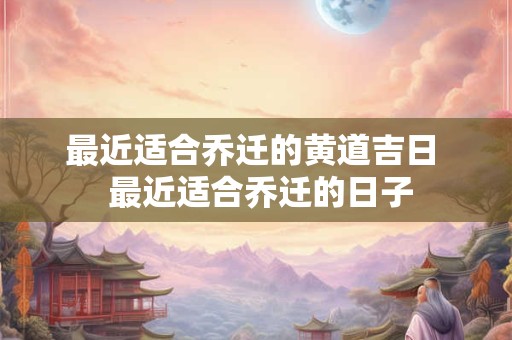 最近适合乔迁的黄道吉日  最近适合乔迁的日子