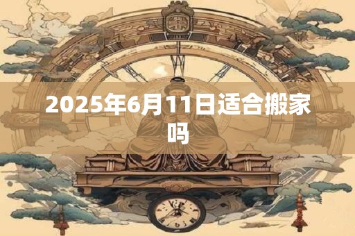 2025年6月11日适合搬家吗 2025年6月11日适合搬家吗