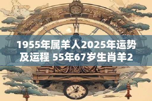 1955年属羊人2025年运势及运程 55年67岁生肖羊2025年每月运势